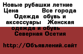 Новые рубашки летние › Цена ­ 2 000 - Все города Одежда, обувь и аксессуары » Женская одежда и обувь   . Северная Осетия